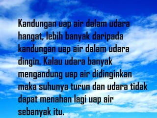 Kandungan uap air dalam udara
hangat, lebih banyak daripada
kandungan uap air dalam udara
dingin. Kalau udara banyak
mengandung uap air didinginkan
maka suhunya turun dan udara tidak
dapat menahan lagi uap air
sebanyak itu.
 