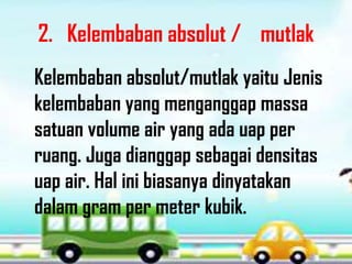 2. Kelembaban absolut / mutlak
Kelembaban absolut/mutlak yaitu Jenis
kelembaban yang menganggap massa
satuan volume air yang ada uap per
ruang. Juga dianggap sebagai densitas
uap air. Hal ini biasanya dinyatakan
dalam gram per meter kubik.
 