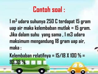 Contoh soal :
1 m3 udara suhunya 250 C terdapat 15 gram
uap air maka kelembaban mutlak = 15 gram.
Jika dalam suhu yang sama , 1 m3 udara
maksimum mengandung 18 gram uap air,
maka :
Kelembaban relatifnya = 15/18 X 100 % =
83,33 %.
 