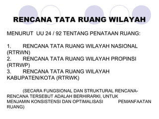 MENURUT UU 24 / 92 TENTANG PENATAAN RUANG:
1. RENCANA TATA RUANG WILAYAH NASIONAL
(RTRWN)
2. RENCANA TATA RUANG WILAYAH PROPINSI
(RTRWP)
3. RENCANA TATA RUANG WILAYAH
KABUPATEN/KOTA (RTRWK)
(SECARA FUNGSIONAL DAN STRUKTURAL RENCANA-
RENCANA TERSEBUT ADALAH BERHIRARKI, UNTUK
MENJAMIN KONSISTENSI DAN OPTIMALISASI PEMANFAATAN
RUANG)
RENCANA TATA RUANG WILAYAH
 