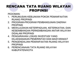 PEDOMAN:
1. PERUMUSAN KEBIJAKAN POKOK PEMANFAATAN
RUANG PROPINSI
2. PROGRAM-PROGRAM PEMBANGUNAN DAERAH
PROPINSI
3. MEWUJUDKAN KETERPADUAN, KETERKAITAN, DAN
KESEIMBANGAN PERKEMBANGAN ANTAR WILAYAH
DIDALAM PROPINSI
4. PENGARAHAN LOKASI INVESTASI YANG
DILAKSANAKAN PEMERINTAH DAN MASYARAKAT
5. PENGENDALIAN PEMANFAATAN RUANG WILAYAH
PROPINSI
6. PERENCANAAN TATA RUANG WILAYAH
KABUPATEN/KOTA
RENCANA TATA RUANG WILAYAH
PROPINSI
 