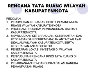 PEDOMAN:
1. PERUMUSAN KEBIJAKAN POKOK PEMANFAATAN
RUANG WILAYAH KABUPATEN/KOTA
2. PROGRAM-PROGRAM PEMBANGUNAN DAERAH
KABUPATEN/KOTA
3. MEWUJUDKAN KETERPADUAN, KETERKAITAN, DAN
KESEIMBANGAN PERKEMBANGAN ANTAR WILAYAH
DIDALAM WILAYAH KABUPATEN/KOTA SERTA
KESERASIAN ANTAR SEKTOR
4. PENETAPAN LOKASI INVESTASI DI WILAYAH
KABUPATEN/KOTA
5. PENYUSUNAN RENCANA RINCI TATA RUANG DI
KABUPATEN/KOTA
6. PELAKSANAAN PEMBANGUNAN DALAM RANGKA
PEMANFAATAN RUANG
RENCANA TATA RUANG WILAYAH
KABUPATEN/KOTA
 