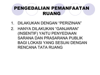 PENGEDALIAN PEMANFAATAN
RUANG
1. DILAKUKAN DENGAN “PERIZINAN”
2. HANYA DILAKUKAN “GANJARAN”
(INSENTIF) YAITU PENYEDIAAN
SARANA DAN PRASARANA PUBLIK
BAGI LOKASI YANG SESUAI DENGAN
RENCANA TATA RUANG
 