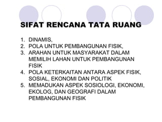 1. DINAMIS,
2. POLA UNTUK PEMBANGUNAN FISIK,
3. ARAHAN UNTUK MASYARAKAT DALAM
MEMILIH LAHAN UNTUK PEMBANGUNAN
FISIK
4. POLA KETERKAITAN ANTARA ASPEK FISIK,
SOSIAL, EKONOMI DAN POLITIK
5. MEMADUKAN ASPEK SOSIOLOGI, EKONOMI,
EKOLOG, DAN GEOGRAFI DALAM
PEMBANGUNAN FISIK
SIFAT RENCANA TATA RUANG
 