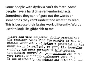 Some people with dyslexia can’t do math. Some 
people have a hard time remembering facts. 
Sometimes they can’t figure out the words or 
sometimes they can’t understand what they read. 
This is because their brains work differently. Words 
used to look like gibberish to me. 
 