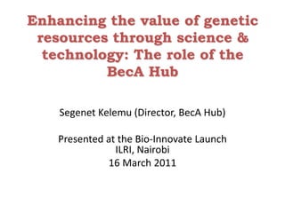 Enhancing the value of genetic resources through science & technology: The role of the BecA Hub Segenet Kelemu (Director, BecA Hub) Presented at the Bio-Innovate Launch   ILRI, Nairobi 16 March 2011 