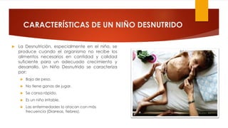 CARACTERÍSTICAS DE UN NIÑO DESNUTRIDO
 La Desnutrición, especialmente en el niño, se
produce cuando el organismo no recibe los
alimentos necesarios en cantidad y calidad
suficiente para un adecuado crecimiento y
desarrollo. Un Niño Desnutrido se caracteriza
por:
 Baja de peso.
 No tiene ganas de jugar.
 Se cansa rápido.
 Es un niño irritable.
 Las enfermedades lo atacan con más
frecuencia (Diarreas, fiebres).
 