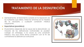 TRATAMIENTO DE LA DESNUTRICIÓN
 Generalmente, el tratamiento consiste en la reposición de
los nutrientes que faltan, tratar los síntomas en la medida
de lo necesario y cualquier condición médica
subyacente.
 Expectativas (pronóstico):
 El pronóstico depende de la causa de la desnutrición. La
mayoría de las deficiencias nutricionales se pueden
corregir; sin embargo, si la causa es una condición
médica, hay que tratar dicha condición con el fin de
contrarrestar la deficiencia nutricional.
 