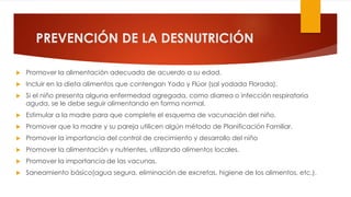 PREVENCIÓN DE LA DESNUTRICIÓN
 Promover la alimentación adecuada de acuerdo a su edad.
 Incluir en la dieta alimentos que contengan Yodo y Flúor (sal yodada Florada).
 Si el niño presenta alguna enfermedad agregada, como diarrea o infección respiratoria
aguda, se le debe seguir alimentando en forma normal.
 Estimular a la madre para que complete el esquema de vacunación del niño.
 Promover que la madre y su pareja utilicen algún método de Planificación Familiar.
 Promover la importancia del control de crecimiento y desarrollo del niño
 Promover la alimentación y nutrientes, utilizando alimentos locales.
 Promover la importancia de las vacunas.
 Saneamiento básico(agua segura, eliminación de excretas, higiene de los alimentos, etc.).
 