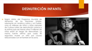 DESNUTRICIÓN INFANTIL
 Según datos del Programa Mundial de
Alimentos de las Naciones Unidas,
solamente en América Latina y el Caribe,
unos «9 millones de niños y niñas menores
de 5 años» sufren de desnutrición crónica y
se estima que «al menos otros 9 millones de
niños están en riesgo de desnutrirse». La
misma fuente afirma que cada 90
segundos muere un niño por causas
relacionadas con el hambre en la zona.
 