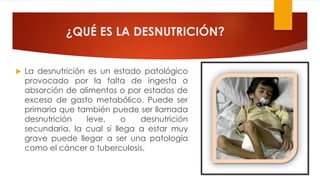 ¿QUÉ ES LA DESNUTRICIÓN?
 La desnutrición es un estado patológico
provocado por la falta de ingesta o
absorción de alimentos o por estados de
exceso de gasto metabólico. Puede ser
primaria que también puede ser llamada
desnutrición leve, o desnutrición
secundaria, la cual si llega a estar muy
grave puede llegar a ser una patología
como el cáncer o tuberculosis.
 