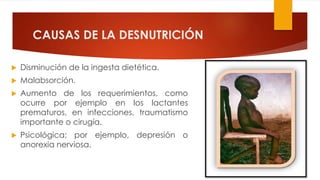 CAUSAS DE LA DESNUTRICIÓN
 Disminución de la ingesta dietética.
 Malabsorción.
 Aumento de los requerimientos, como
ocurre por ejemplo en los lactantes
prematuros, en infecciones, traumatismo
importante o cirugía.
 Psicológica; por ejemplo, depresión o
anorexia nerviosa.
 