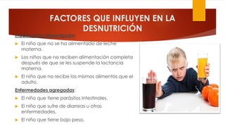 FACTORES QUE INFLUYEN EN LA
DESNUTRICIÓN
Inadecuada alimentación:
 El niño que no se ha alimentado de leche
materna.
 Los niños que no reciben alimentación completa
después de que se les suspende la lactancia
materna.
 El niño que no recibe los mismos alimentos que el
adulto.
Enfermedades agregadas:
 El niño que tiene parásitos intestinales.
 El niño que sufre de diarreas u otras
enfermedades.
 El niño que tiene bajo peso.
 