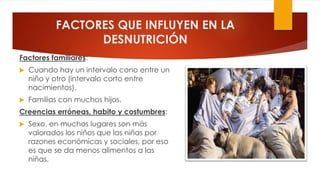 FACTORES QUE INFLUYEN EN LA
DESNUTRICIÓN
Factores familiares:
 Cuando hay un intervalo cono entre un
niño y otro (intervalo corto entre
nacimientos).
 Familias con muchos hijos.
Creencias erróneas, habito y costumbres:
 Sexo, en muchos lugares son más
valorados los niños que las niñas por
razones económicas y sociales, por eso
es que se da menos alimentos a las
niñas.
 