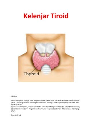 Kelenjar Tiroid
DEFINISI
Tiroid merupakan kelenjar kecil, dengan diameter sekitar 5 cm dan terletak di leher, tepat dibawah
jakun. Kedua bagian tiroid dihubungkan oleh ismus, sehingga bentuknya menyerupai huruf H atau
dasi kupu-kupu.
Dalam keadaan normal, kelenjar tiroid tidak terlihat dan hampir tidak teraba, tetapi bila membesar,
dokter dapat merabanya dengan mudah dan suatu benjolan bisa tampak dibawah atau di samping
jakun.
Kelenjar tiroid
 