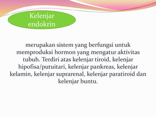 merupakan sistem yang berfungsi untuk
memproduksi hormon yang mengatur aktivitas
tubuh. Terdiri atas kelenjar tiroid, kelenjar
hipofisa/putuitari, kelenjar pankreas, kelenjar
kelamin, kelenjar suprarenal, kelenjar paratiroid dan
kelenjar buntu.
Kelenjar
endokrin
 