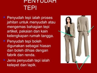 PENYUDAH
TEPI
 Penyudah tepi ialah proses
jahitan untuk menyudah atau
mengemas bahagian tepi
artikel, pakaian dan kain
kelengkapan rumah tangga.
 Penyudah tepi boleh
digunakan sebagai hiasan
dan boleh dihias dengan
fabrik dan renda.
 Jenis penyudah tepi ialah
kelepet dan lapik.
 
