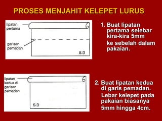 PROSES MENJAHIT KELEPET LURUSPROSES MENJAHIT KELEPET LURUS
1.1. Buat lipatanBuat lipatan
pertamapertama selebarselebar
kira-kira 5mmkira-kira 5mm
ke sebelah dalamke sebelah dalam
pakaian.pakaian.
2.2. Buat lipatan keduaBuat lipatan kedua
di garis pemadan.di garis pemadan.
Lebar kelepet padaLebar kelepet pada
pakaian biasanyapakaian biasanya
5mm hingga 4cm.5mm hingga 4cm.
 