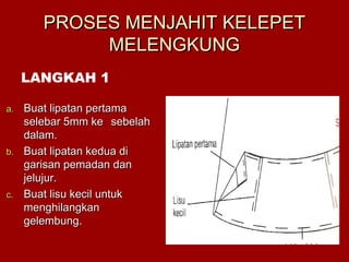 PROSES MENJAHIT KELEPETPROSES MENJAHIT KELEPET
MELENGKUNGMELENGKUNG
a.a. Buat lipatan pertamaBuat lipatan pertama
selebar 5mm keselebar 5mm ke sebelahsebelah
dalam.dalam.
b.b. Buat lipatan kedua diBuat lipatan kedua di
garisan pemadan dangarisan pemadan dan
jelujur.jelujur.
c.c. Buat lisu kecil untukBuat lisu kecil untuk
menghilangkanmenghilangkan
gelembung.gelembung.
LANGKAH 1
 