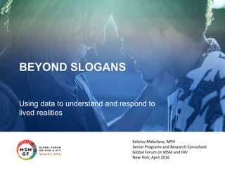 BEYOND SLOGANS
Using data to understand and respond to
lived realities
Keletso Makofane, MPH
Senior Programs and Research Consultant
Global Forum on MSM and HIV
New York, April 2016
 