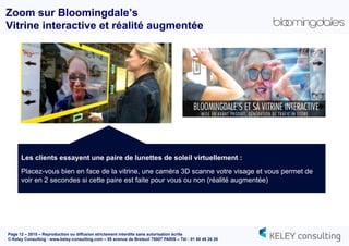Page 12 – 2015 – Reproduction ou diffusion strictement interdite sans autorisation écrite
© Keley Consulting - www.keley-consulting.com – 55 avenue de Breteuil 75007 PARIS – Tél : 01 80 48 26 20
Zoom sur Bloomingdale’s
Vitrine interactive et réalité augmentée
Les clients essayent une paire de lunettes de soleil virtuellement :
Placez-vous bien en face de la vitrine, une caméra 3D scanne votre visage et vous permet de
voir en 2 secondes si cette paire est faite pour vous ou non (réalité augmentée)
 