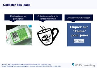 Page 13 – 2015 – Reproduction ou diffusion strictement interdite sans autorisation écrite
© Keley Consulting - www.keley-consulting.com – 55 avenue de Breteuil 75007 PARIS – Tél : 01 80 48 26 20
Collecter des leads
Flashcode sur les
packagings
Collecte en surface de
ventes des emails Jeux concours Facebook
 