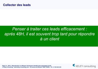 Page 14 – 2015 – Reproduction ou diffusion strictement interdite sans autorisation écrite
© Keley Consulting - www.keley-consulting.com – 55 avenue de Breteuil 75007 PARIS – Tél : 01 80 48 26 20
Collecter des leads
Penser à traiter ces leads efficacement :
après 48H, il est souvent trop tard pour répondre
à un client
 