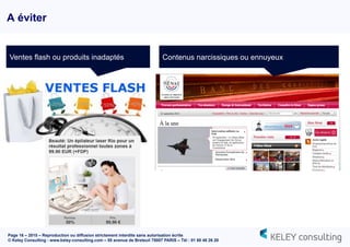 Page 16 – 2015 – Reproduction ou diffusion strictement interdite sans autorisation écrite
© Keley Consulting - www.keley-consulting.com – 55 avenue de Breteuil 75007 PARIS – Tél : 01 80 48 26 20
A éviter
Ventes flash ou produits inadaptés Contenus narcissiques ou ennuyeux
 