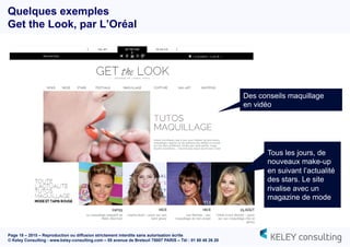 Page 18 – 2015 – Reproduction ou diffusion strictement interdite sans autorisation écrite
© Keley Consulting - www.keley-consulting.com – 55 avenue de Breteuil 75007 PARIS – Tél : 01 80 48 26 20
Quelques exemples
Get the Look, par L’Oréal
Des conseils maquillage
en vidéo
Tous les jours, de
nouveaux make-up
en suivant l’actualité
des stars. Le site
rivalise avec un
magazine de mode
 