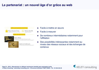 Page 22 – 2015 – Reproduction ou diffusion strictement interdite sans autorisation écrite
© Keley Consulting - www.keley-consulting.com – 55 avenue de Breteuil 75007 PARIS – Tél : 01 80 48 26 20
Le partenariat : un nouvel âge d’or grâce au web
u  Facile à mettre en œuvre
u  Facile à mesurer
u  De nombreux intermédiaires notamment pour
l’affiliation
u  Des possibilités intéressantes notamment au
niveau des réseaux sociaux et des échanges de
contenus
 