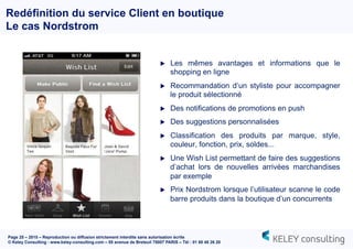 Page 25 – 2015 – Reproduction ou diffusion strictement interdite sans autorisation écrite
© Keley Consulting - www.keley-consulting.com – 55 avenue de Breteuil 75007 PARIS – Tél : 01 80 48 26 20
Redéfinition du service Client en boutique
Le cas Nordstrom
u  Les mêmes avantages et informations que le
shopping en ligne
u  Recommandation d’un styliste pour accompagner
le produit sélectionné
u  Des notifications de promotions en push
u  Des suggestions personnalisées
u  Classification des produits par marque, style,
couleur, fonction, prix, soldes...
u  Une Wish List permettant de faire des suggestions
d’achat lors de nouvelles arrivées marchandises
par exemple
u  Prix Nordstrom lorsque l’utilisateur scanne le code
barre produits dans la boutique d’un concurrents
 