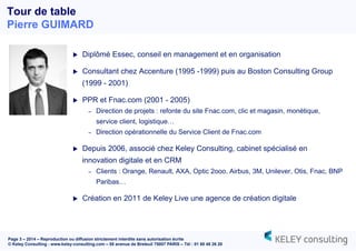 Page 3 – 2014 – Reproduction ou diffusion strictement interdite sans autorisation écrite
© Keley Consulting - www.keley-consulting.com – 55 avenue de Breteuil 75007 PARIS – Tél : 01 80 48 26 20
u  Diplômé Essec, conseil en management et en organisation
u  Consultant chez Accenture (1995 -1999) puis au Boston Consulting Group
(1999 - 2001)
u  PPR et Fnac.com (2001 - 2005)
–  Direction de projets : refonte du site Fnac.com, clic et magasin, monétique,
service client, logistique…
–  Direction opérationnelle du Service Client de Fnac.com
u  Depuis 2006, associé chez Keley Consulting, cabinet spécialisé en
innovation digitale et en CRM
–  Clients : Orange, Renault, AXA, Optic 2ooo, Airbus, 3M, Unilever, Otis, Fnac, BNP
Paribas…
u  Création en 2011 de Keley Live une agence de création digitale
Tour de table
Pierre GUIMARD
 