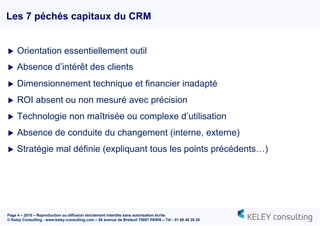Page 4 – 2015 – Reproduction ou diffusion strictement interdite sans autorisation écrite
© Keley Consulting - www.keley-consulting.com – 55 avenue de Breteuil 75007 PARIS – Tél : 01 80 48 26 20
u  Orientation essentiellement outil
u  Absence d’intérêt des clients
u  Dimensionnement technique et financier inadapté
u  ROI absent ou non mesuré avec précision
u  Technologie non maîtrisée ou complexe d’utilisation
u  Absence de conduite du changement (interne, externe)
u  Stratégie mal définie (expliquant tous les points précédents…)
Les 7 péchés capitaux du CRM
 