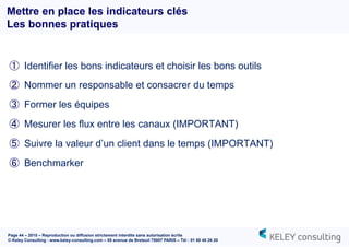 Page 44 – 2015 – Reproduction ou diffusion strictement interdite sans autorisation écrite
© Keley Consulting - www.keley-consulting.com – 55 avenue de Breteuil 75007 PARIS – Tél : 01 80 48 26 20
①  Identifier les bons indicateurs et choisir les bons outils
②  Nommer un responsable et consacrer du temps
③  Former les équipes
④  Mesurer les flux entre les canaux (IMPORTANT)
⑤  Suivre la valeur d’un client dans le temps (IMPORTANT)
⑥  Benchmarker
Mettre en place les indicateurs clés
Les bonnes pratiques
 