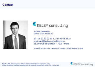 Page 47 – 2015 – Reproduction ou diffusion strictement interdite sans autorisation écrite
© Keley Consulting - www.keley-consulting.com – 55 avenue de Breteuil 75007 PARIS – Tél : 01 80 48 26 20
Contact
PIERRE GUIMARD
DIRECTEUR ASSOCIÉ
M. : 06 22 60 00 39 T. : 01 80 48 26 27
pguimard@keley-consulting.com
55, avenue de Breteuil – 75007 Paris
STRATÉGIE DIGITALE – MISE EN ŒUVRE – PERFORMANCE WEB
 