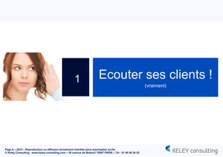 Page 6 – 2015 – Reproduction ou diffusion strictement interdite sans autorisation écrite
© Keley Consulting - www.keley-consulting.com – 55 avenue de Breteuil 75007 PARIS – Tél : 01 80 48 26 20
Ecouter ses clients !
(vraiment)
1
 
