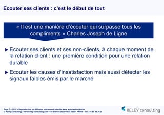 Page 7 – 2015 – Reproduction ou diffusion strictement interdite sans autorisation écrite
© Keley Consulting - www.keley-consulting.com – 55 avenue de Breteuil 75007 PARIS – Tél : 01 80 48 26 20
Ecouter ses clients : c’est le début de tout
u Ecouter ses clients et ses non-clients, à chaque moment de
la relation client : une première condition pour une relation
durable
u Ecouter les causes d’insatisfaction mais aussi détecter les
signaux faibles émis par le marché
« Il est une manière d’écouter qui surpasse tous les
compliments » Charles Joseph de Ligne
 