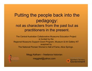 Putting the people back into the
           pedagogy:
  not as characters from the past but as
       practitioners in the present.
  The Central Australian Collaborative Museums Education Project
                          is funded by the
Regional Museums Support Grant Program, Museum & Art Gallery NT
                             auspiced by
    The National Pioneer Women’s Hall of Fame, Alice Springs .


            Megg Kelham – freelance historian
                   meggkel@yahoo.com
 