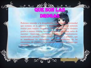 Podemos entender a la drogadicción, como aquella enfermedad
que consiste en la adicción o dependencia a ciertas sustancia
tóxicas para nuestro organismo, las cuales afectan en distintos
grados a nuestro sistema nerviosos central, al igual que varias de
nuestras funciones cerebrales. Todo lo anteriormente
manifestado, produce efectos a nivel fisiológico y psíquico, que
se manifiestan en alteraciones del comportamiento, de las
emociones, de el juicio y la percepción del medio ambiente que
nos rodea.

siguiente

 