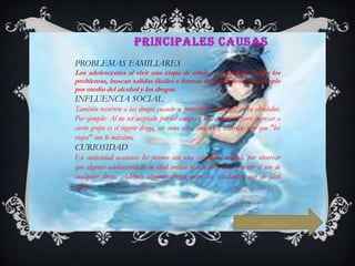 PROBLEMAS FAMILIARES
Los adolescentes al vivir una etapa de crisis y al tratar de evadir los
problemas, buscan salidas fáciles o formas de olvidarlos, por ejemplo
por medio del alcohol y las drogas.

INFLUENCIA SOCIAL
También recurren a las drogas cuando se presentan problemas en su alrededor.
Por ejemplo: Al no ser aceptado por los amigos o una condición para ingresar a
cierto grupo es el ingerir droga, ser como ellos, imitarlos, hacerles creer que "los
viajes" son lo máximo,

CURIOSIDAD
En curiosidad ocasiones los jóvenes con una curiosidad insana, por observar
que algunos adolescentes de su edad imitan el acto de probar y sentir el uso de
cualquier droga. Además algunas drogas como los inhalantes, son de fácil
acceso

siguiente

 