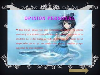 OPINIÓN PERSONAL
 Para mi las drogas son unas sustancias que afectan tu sistema
nervioso y en si todo tu cuerpo la tima alas personas que están ala tu
alrededor no te das cuenta de todo el daño que les causas por el

simple echo que tu ya no puedes estar en tus 5 sentidos ya que
dependes de unas sustancias

siguiente

 