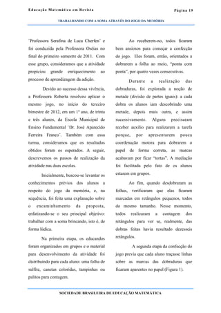 Página 19
¨Professora Serafina de Luca Cherfen¨ e
foi conduzida pela Professora Oséias no
final do primeiro semestre de 2011. Com
esse grupo, consideramos que a atividade
propiciou grande enriquecimento ao
processo de aprendizagem da adição.
Devido ao sucesso dessa vivência,
a Professora Roberta resolveu aplicar o
mesmo jogo, no início do terceiro
bimestre de 2012, em um 1º ano, de trinta
e três alunos, da Escola Municipal de
Ensino Fundamental ¨Dr. José Aparecido
Ferreira Franco¨. Também com essa
turma, consideramos que os resultados
obtidos foram os esperados. A seguir,
descrevemos os passos de realização da
atividade nas duas escolas.
Inicialmente, buscou-se levantar os
conhecimentos prévios dos alunos a
respeito do jogo da memória, e, na
sequência, foi feita uma explanação sobre
o encaminhamento da proposta,
enfatizando-se o seu principal objetivo:
trabalhar com a soma brincando, isto é, de
forma lúdica.
Na primeira etapa, os educandos
foram organizados em grupos e o material
para desenvolvimento da atividade foi
distribuindo para cada aluno: uma folha de
sulfite, canetas coloridas, tampinhas ou
palitos para contagem.
Ao receberem-no, todos ficaram
bem ansiosos para começar a confecção
do jogo. Eles foram, então, orientados a
dobrarem a folha ao meio, “ponta com
ponta”, por quatro vezes consecutivas.
Durante a realização das
dobraduras, foi explorada a noção de
metade (divisão de partes iguais): a cada
dobra os alunos iam descobrindo uma
metade, depois mais outra, e assim
sucessivamente. Alguns precisaram
receber auxílio para realizarem a tarefa
porque, por apresentarem pouca
coordenação motora para dobrarem o
papel de forma correta, as marcas
acabavam por ficar “tortas”. A mediação
foi facilitada pelo fato de os alunos
estarem em grupos.
Ao fim, quando desdobraram as
folhas, verificaram que elas ficaram
marcadas em retângulos pequenos, todos
do mesmo tamanho. Nesse momento,
todos realizaram a contagem dos
retângulos para ver se, realmente, das
dobras feitas havia resultado dezesseis
retângulos.
A segunda etapa da confecção do
jogo previa que cada aluno traçasse linhas
sobre as marcas das dobraduras que
ficaram aparentes no papel (Figura 1).
Educação Matemática em Revista
SOCIEDADE BRASILEIRA DE EDUCAÇÃO MATEMÁTICA
TRABALHANDO COM A SOMA ATRAVÉS DO JOGO DA MEMÓRIA
 