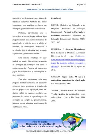 Página 22
como deve ser descrita no papel. O uso de
materiais concretos também foi muito
importante, pois auxiliou os alunos nas
contagens, para conferirem seus cálculos.
Portanto, acreditamos que a
interação e a integração por meio do jogo
proporcionaram aos alunos momentos de
organização e reflexão sobre a adição e,
também, os mantiveram motivados e
envolvidos com a atividade que, segundo
expressaram, gostaram de realizar.
Esta mesma estratégia de jogo
poderá ser usada, futuramente, no ensino
da operação de subtração com essas e
outras turmas de 1.º ano, e até mesmo em
jogos de multiplicação e divisão para os
anos seguintes.
Para nós, professoras, toda essa
proposta também constituiu um excelente
momento para pensarmos a respeito do
uso de jogos e sua aplicação junto aos
alunos, sobre os recursos auxiliares no
processo de ensino e aprendizagem da
operação de adição e, principalmente,
permitiu outras reflexões no momento da
escrita deste relato.
Referências
BRASIL, Ministério da Educação e do
Desporto. Secretaria de educação
Fundamental. Parâmetros Curriculares
nacionais: matemática. Secretaria de
Educação Fundamental. Brasília: MEC/
SEF, 1997.
FERREIRA, F. Jogos de Memória on-
line: Exercício e Diversão. Ancorador.
D i s p o n í v e l e m : < h t t p : / /
www.ancorador.com.br/informatica/jogos/
jogos-de-memoria-online-exercicio-e-
diversao>. Acesso em 18 de agosto de
2012.
GRANDO, Regina Célia. O jogo e a
matemática no contexto da sala de aula.
São Paulo: Paulus, 2004.
TOLEDO, Marília Barros de Almeida.
Teoria e prática de matemática: como
dois e dois. 1.ª ed. - São Paulo: FTD,
2009.
Educação Matemática em Revista
SOCIEDADE BRASILEIRA DE EDUCAÇÃO MATEMÁTICA
Filie-se agora!
Regionais em todo Brasil!
Saiba mais em www.sbembrasil.org.br
TRABALHANDO COM A SOMA ATRAVÉS DO JOGO DA MEMÓRIA
 