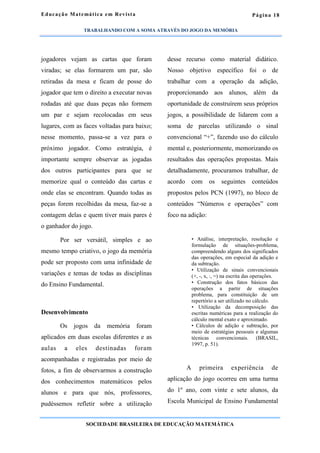 Página 18
jogadores vejam as cartas que foram
viradas; se elas formarem um par, são
retiradas da mesa e ficam de posse do
jogador que tem o direito a executar novas
rodadas até que duas peças não formem
um par e sejam recolocadas em seus
lugares, com as faces voltadas para baixo;
nesse momento, passa-se a vez para o
próximo jogador. Como estratégia, é
importante sempre observar as jogadas
dos outros participantes para que se
memorize qual o conteúdo das cartas e
onde elas se encontram. Quando todas as
peças forem recolhidas da mesa, faz-se a
contagem delas e quem tiver mais pares é
o ganhador do jogo.
Por ser versátil, simples e ao
mesmo tempo criativo, o jogo da memória
pode ser proposto com uma infinidade de
variações e temas de todas as disciplinas
do Ensino Fundamental.
Desenvolvimento
Os jogos da memória foram
aplicados em duas escolas diferentes e as
aulas a eles destinadas foram
acompanhadas e registradas por meio de
fotos, a fim de observarmos a construção
dos conhecimentos matemáticos pelos
alunos e para que nós, professores,
pudéssemos refletir sobre a utilização
desse recurso como material didático.
Nosso objetivo específico foi o de
trabalhar com a operação da adição,
proporcionando aos alunos, além da
oportunidade de construírem seus próprios
jogos, a possibilidade de lidarem com a
soma de parcelas utilizando o sinal
convencional “+”, fazendo uso do cálculo
mental e, posteriormente, memorizando os
resultados das operações propostas. Mais
detalhadamente, procuramos trabalhar, de
acordo com os seguintes conteúdos
propostos pelos PCN (1997), no bloco de
conteúdos “Números e operações” com
foco na adição:
• Análise, interpretação, resolução e
formulação de situações-problema,
compreendendo alguns dos significados
das operações, em especial da adição e
da subtração.
• Utilização de sinais convencionais
(+, -, x, :, =) na escrita das operações.
• Construção dos fatos básicos das
operações a partir de situações
problema, para constituição de um
repertório a ser utilizado no cálculo.
• Utilização da decomposição das
escritas numéricas para a realização do
cálculo mental exato e aproximado.
• Cálculos de adição e subtração, por
meio de estratégias pessoais e algumas
técnicas convencionais. (BRASIL,
1997, p. 51).
A primeira experiência de
aplicação do jogo ocorreu em uma turma
do 1º ano, com vinte e sete alunos, da
Escola Municipal de Ensino Fundamental
Educação Matemática em Revista
SOCIEDADE BRASILEIRA DE EDUCAÇÃO MATEMÁTICA
TRABALHANDO COM A SOMA ATRAVÉS DO JOGO DA MEMÓRIA
 