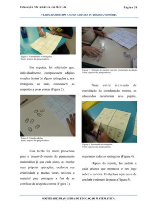 Página 20
Em seguida, foi solicitado que,
individualmente, compusessem adições
simples dentro de alguns retângulos e, nos
retângulos ao lado, colocassem as
respostas a essas contas (Figura 2).
Essa tarefa foi muito proveitosa
para o desenvolvimento do pensamento
matemático já que cada aluno, ao montar
suas próprias operações, explorou sua
criatividade e, muitas vezes, utilizou o
material para contagem a fim de se
certificar da resposta correta (Figura 3).
Num outro momento de
exercitação da coordenação motora, os
educandos recortaram seus papéis,
separando todos os retângulos (Figura 4).
Depois do recorte, foi pedido a
cada criança que montasse o seu jogo
sobre a carteira. O objetivo aqui era o de
conferir o número de peças (Figura 5).
Educação Matemática em Revista
SOCIEDADE BRASILEIRA DE EDUCAÇÃO MATEMÁTICA
Figura 1: Contornando os retângulos.
Fonte: arquivo das pesquisadoras.
Figura 2: Criando adições.
Fonte: arquivo das pesquisadoras.
Figura 3: Utilização de material concreto na resolução da adição.
Fonte: arquivo das pesquisadoras.
Figura 4: Recortando os retângulos.
Fonte: arquivo das pesquisadoras.
TRABALHANDO COM A SOMA ATRAVÉS DO JOGO DA MEMÓRIA
 