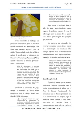 Página 21
Nesse momento, a mediação da
professora foi essencial, pois, ao passar de
carteira em carteira, ela pôde indagar cada
aluno (Que operação você fez? Qual é a
adição? Que resultado você obteve? Etc.),
agindo de acordo com as indicações dos
Parâmetros Curriculares Nacionais (PCN),
quando menciona a relação professor-
aluno e aluno-aluno:
Além de organizador, o professor
também é consultor nesse processo.
Não mais aquele que expõe todo o
conteúdo aos alunos, mas aquele que
fornece as informações necessárias, que
o aluno não tem condições de obter
sozinho. Como mediador deve
promover a confrontação das propostas
dos alunos, ao disciplinar as condições
em que cada aluno pode intervir para
expor sua solução, questionar,
contestar. (BRASIL, 1997, p. 40).
Finalizada a confecção do jogo,
chegou o momento de usá-lo numa
competição com o colega. Sobre isso,
Grando (2004) afirma que:
[...] a competição inerente aos jogos
garante-lhes o dinamismo, o
movimento, propiciando um interesse e
envolvimento espontâneos do aluno e
c o n t r i b u i n d o p a r a o s e u
desenvolvimento social, intelectual e
afetivo. É pela competição que se
estabelece a necessidade, no aluno, de
elaboração de estratégias, a fim de
vencer o jogo. (GRANDO 2004 p. 27).
Essa etapa foi realizada fora da
sala de aula, aproveitando-se outros
espaços do ambiente escolar. A troca de
informação entre os alunos foi de grande
valia para a aprendizagem das operações
que resolviam.
No decorrer da atividade, foi
possível constatar o uso do cálculo mental
e a memorização dos resultados pelas
crianças. Quanto mais se familiarizavam
com os números, mais rápido resolviam a
operação. De acordo com Toledo (2009).
Crianças que utilizam o cálculo mental
com o incentivo dos professores, ao
contrário, desenvolvem – além de
rapidez e exatidão nos resultados –
muita segurança psicológica, grande
criatividade nas atividades com
números e maior autonomia de
raciocínio na resolução de problemas.
(TOLEDO, 2009, p. 96) .
Considerações finais
É possível afirmar que a proposta
mostrou-se bastante adequada para o
ensino e aprendizagem da adição no 1.º
Ano do Ensino Fundamental. Foi
constatado que os alunos aprenderam não
só a confeccionar seu próprio jogo da
memória, como, também, a lidar com a
operação da adição, isto é,
compreenderam como ela se realiza e
Educação Matemática em Revista
SOCIEDADE BRASILEIRA DE EDUCAÇÃO MATEMÁTICA
Figura 5: Conferindo o material confeccionado.
Fonte: arquivo das pesquisadoras.
TRABALHANDO COM A SOMA ATRAVÉS DO JOGO DA MEMÓRIA
 