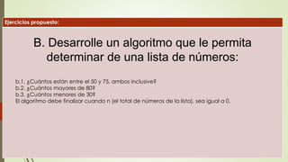 Ejercicios propuesto:
B. Desarrolle un algoritmo que le permita
determinar de una lista de números:
b.1. ¿Cuántos están entre el 50 y 75, ambos inclusive?
b.2. ¿Cuántos mayores de 80?
b.3. ¿Cuántos menores de 30?
El algoritmo debe finalizar cuando n (el total de números de la lista), sea igual a 0.
 