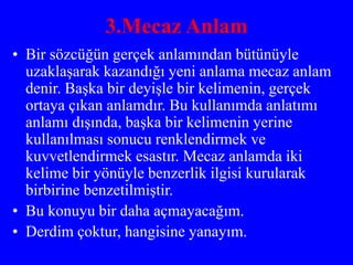 3.Mecaz Anlam
• Bir sözcüğün gerçek anlamından bütünüyle
uzaklaşarak kazandığı yeni anlama mecaz anlam
denir. Başka bir deyişle bir kelimenin, gerçek
ortaya çıkan anlamdır. Bu kullanımda anlatımı
anlamı dışında, başka bir kelimenin yerine
kullanılması sonucu renklendirmek ve
kuvvetlendirmek esastır. Mecaz anlamda iki
kelime bir yönüyle benzerlik ilgisi kurularak
birbirine benzetilmiştir.
• Bu konuyu bir daha açmayacağım.
• Derdim çoktur, hangisine yanayım.
 