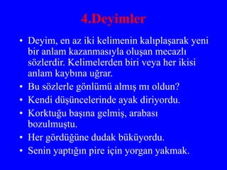 4.Deyimler
• Deyim, en az iki kelimenin kalıplaşarak yeni
bir anlam kazanmasıyla oluşan mecazlı
sözlerdir. Kelimelerden biri veya her ikisi
anlam kaybına uğrar.
• Bu sözlerle gönlümü almış mı oldun?
• Kendi düşüncelerinde ayak diriyordu.
• Korktuğu başına gelmiş, arabası
bozulmuştu.
• Her gördüğüne dudak büküyordu.
• Senin yaptığın pire için yorgan yakmak.
 