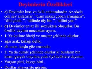 Deyimlerin Özellikleri
• c) Deyimler kısa ve özlü anlatımlardır. Az sözle
çok şey anlatırlar: “Çam sakızı çoban armağanı”,
“dili çözül-”, “dilinde tüy bit-”, “dilini yut-”
• d) Deyimler en az iki sözcükten oluşurlar. Bu
özellik deyimi mecazdan ayırır.
• 1. Ya kelime öbeği ve mastar şeklinde olurlar:
• ağzı açık, kulağı delik,
• eli uzun, kaşla göz arasında,
• 2. Ya da cümle şeklinde olurlar ki bunların bir
kısmı gerçek olaylara yada öykücüklere dayanır.
• Yorgan gitti, kavga bitti.
• Dostlar alışverişte görsün,
 